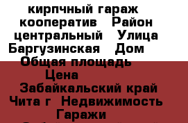 кирпчный гараж 28 кооператив › Район ­ центральный › Улица ­ Баргузинская › Дом ­ 57 › Общая площадь ­ 18 › Цена ­ 260 000 - Забайкальский край, Чита г. Недвижимость » Гаражи   . Забайкальский край